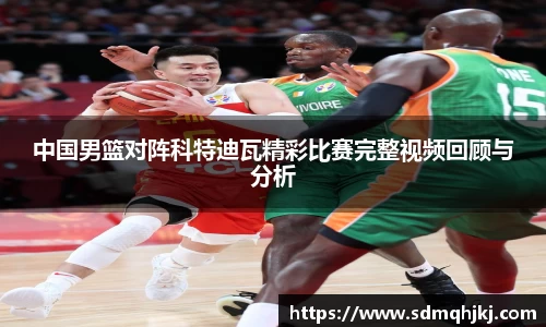 中国男篮对阵科特迪瓦精彩比赛完整视频回顾与分析